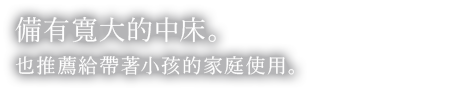 備有寬大的中床。也推薦給帶著小孩的家庭使用。