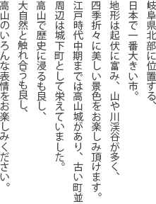 岐阜県北部に位置する、日本で一番大きい市。地形は起伏に富み、山や川渓谷が多く、四季折々に美しい景色をお楽しみ頂けます。江戸時代中期までは高山城があり、古い町並周辺は城下町として栄えていました。高山で歴史に浸るも良し、大自然と触れ合うも良し、高山のいろんな表情をお楽しみください。